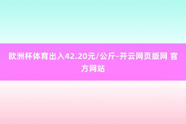 欧洲杯体育出入42.20元/公斤-开云网页版网 官方网站