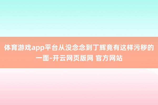 体育游戏app平台从没念念到丁辉竟有这样污秽的一面-开云网页版网 官方网站