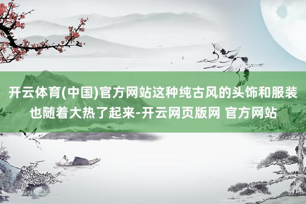 开云体育(中国)官方网站这种纯古风的头饰和服装也随着大热了起来-开云网页版网 官方网站