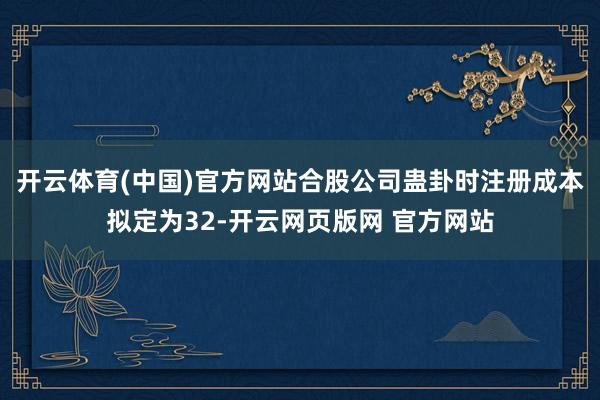 开云体育(中国)官方网站合股公司蛊卦时注册成本拟定为32-开云网页版网 官方网站