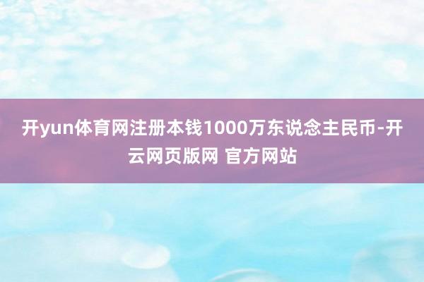 开yun体育网注册本钱1000万东说念主民币-开云网页版网 官方网站