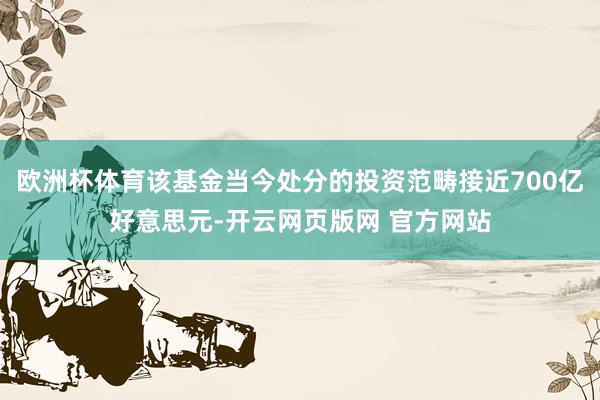 欧洲杯体育该基金当今处分的投资范畴接近700亿好意思元-开云网页版网 官方网站