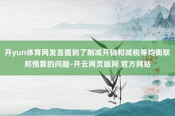 开yun体育网发言提到了削减开销和减税等均衡联邦预算的问题-开云网页版网 官方网站