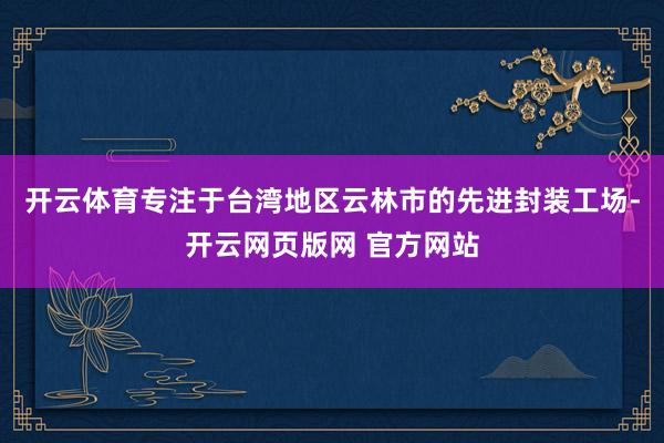 开云体育专注于台湾地区云林市的先进封装工场-开云网页版网 官方网站