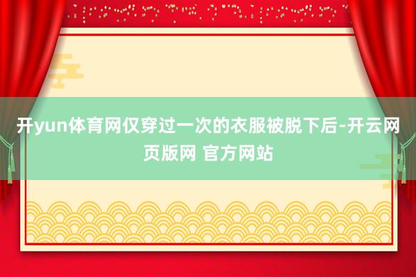 开yun体育网仅穿过一次的衣服被脱下后-开云网页版网 官方网站