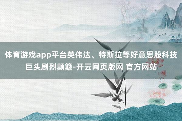 体育游戏app平台英伟达、特斯拉等好意思股科技巨头剧烈颠簸-开云网页版网 官方网站