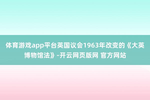 体育游戏app平台英国议会1963年改变的《大英博物馆法》-开云网页版网 官方网站